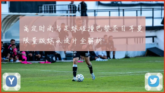 高定时尚与足球碰撞巴黎圣日耳曼限量版球衣设计全解析