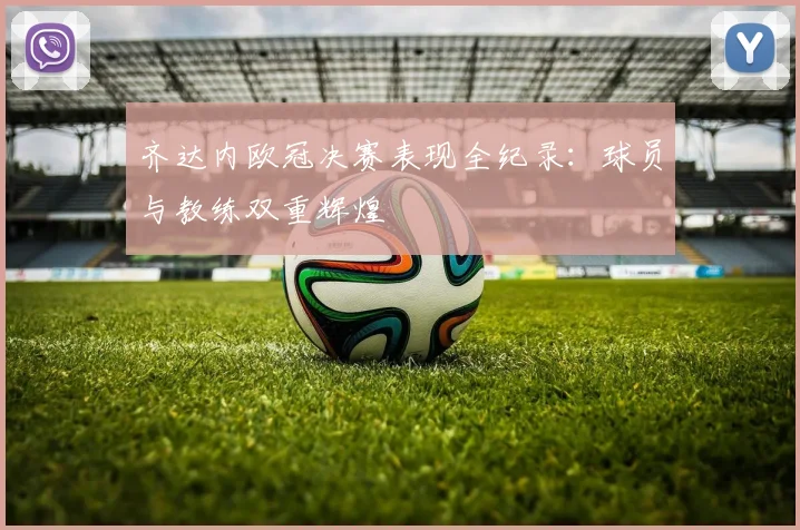 齐达内欧冠决赛表现全纪录：球员与教练双重辉煌